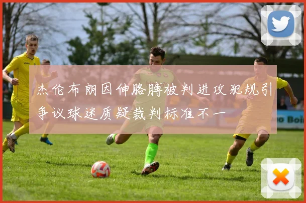 杰伦布朗因伸胳膊被判进攻犯规引争议球迷质疑裁判标准不一