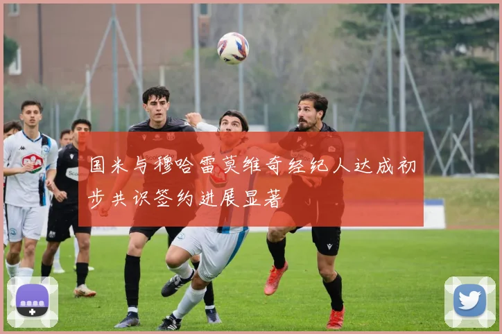 国米与穆哈雷莫维奇经纪人达成初步共识签约进展显著