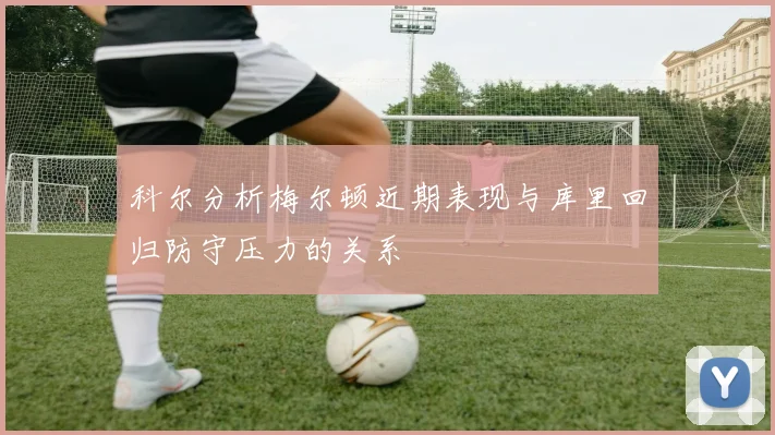 科尔分析梅尔顿近期表现与库里回归防守压力的关系