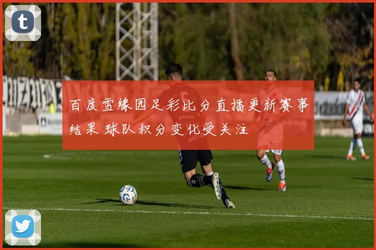 百度雪缘园足彩比分直播更新赛事结果 球队积分变化受关注