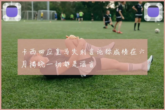 卡西回应皇马失利言论称成绩在六月揭晓一切都是谣言