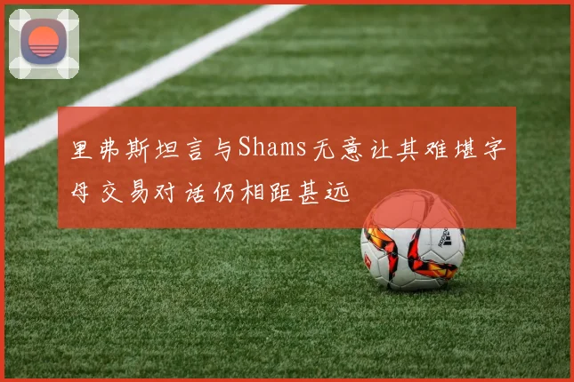 里弗斯坦言与Shams无意让其难堪字母交易对话仍相距甚远