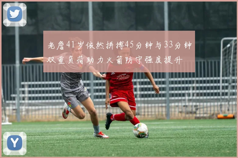 老詹41岁依然拼搏45分钟与33分钟双重负荷助力火箭防守强度提升