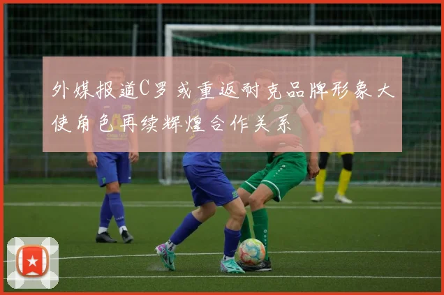 外媒报道C罗或重返耐克品牌形象大使角色再续辉煌合作关系